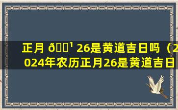 正月 🌹 26是黄道吉日吗（2024年农历正月26是黄道吉日吗）